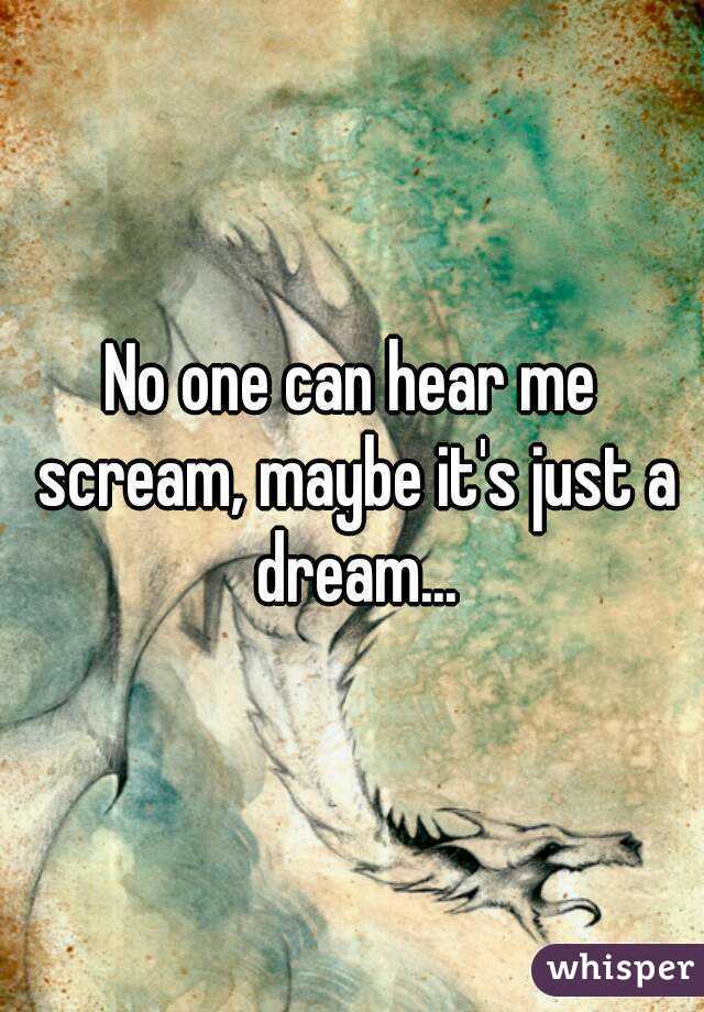 No one can hear me scream, maybe it's just a dream...