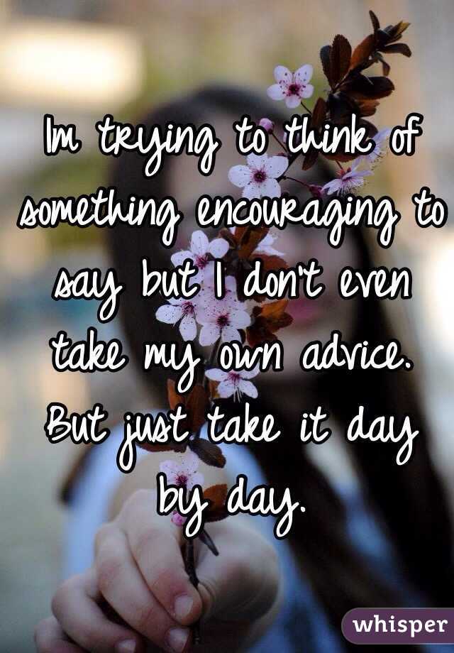 Im trying to think of something encouraging to say but I don't even take my own advice. But just take it day by day. 