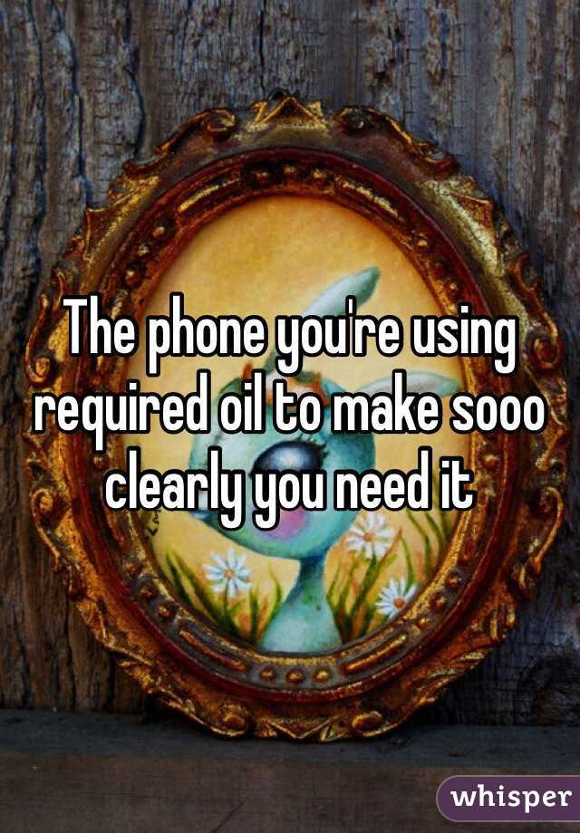 The phone you're using required oil to make sooo clearly you need it 