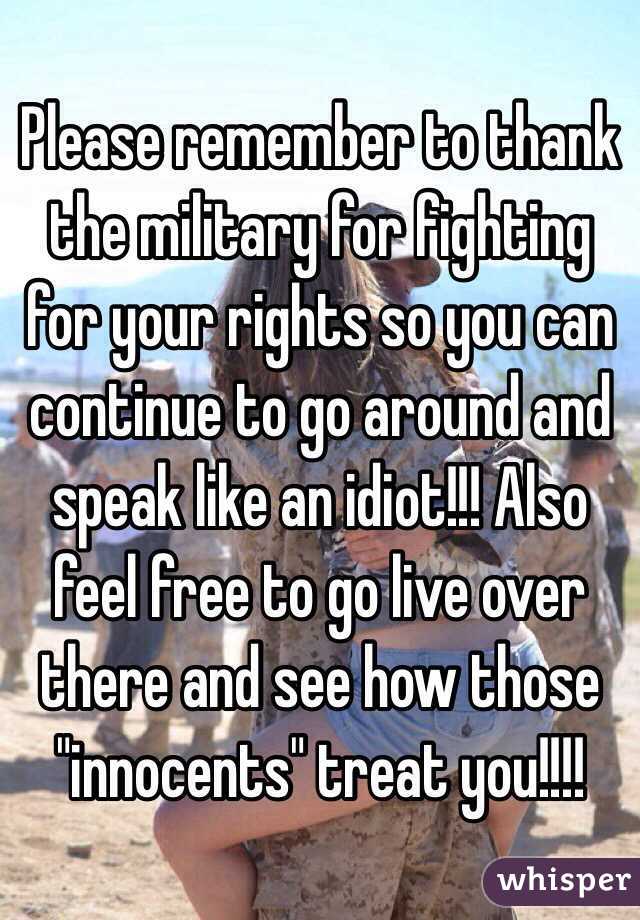 Please remember to thank the military for fighting for your rights so you can continue to go around and speak like an idiot!!! Also feel free to go live over there and see how those "innocents" treat you!!!! 