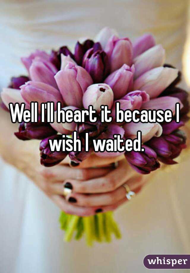 Well I'll heart it because I wish I waited.
