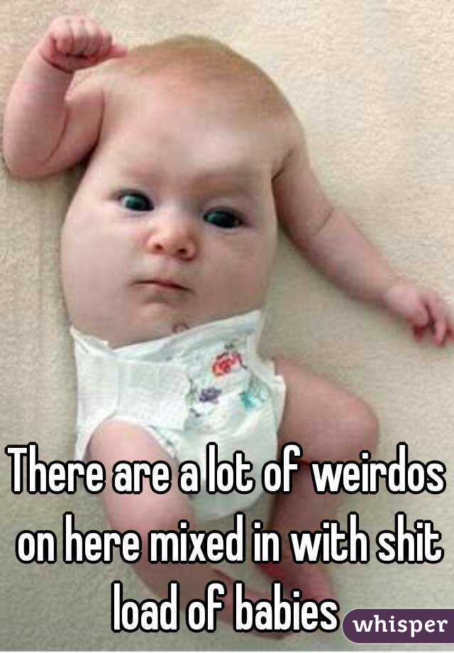 There are a lot of weirdos on here mixed in with shit load of babies 