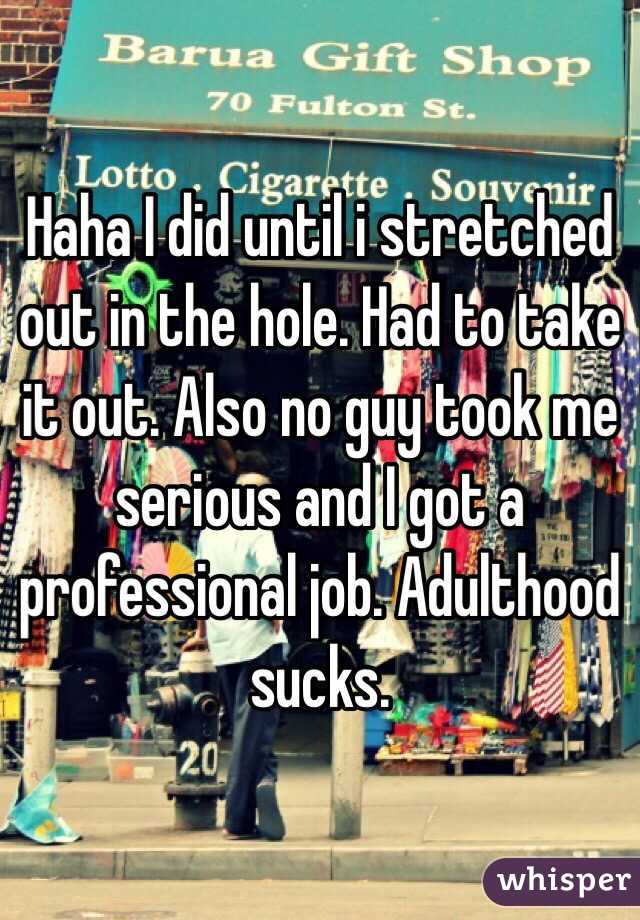 Haha I did until i stretched out in the hole. Had to take it out. Also no guy took me serious and I got a professional job. Adulthood sucks. 