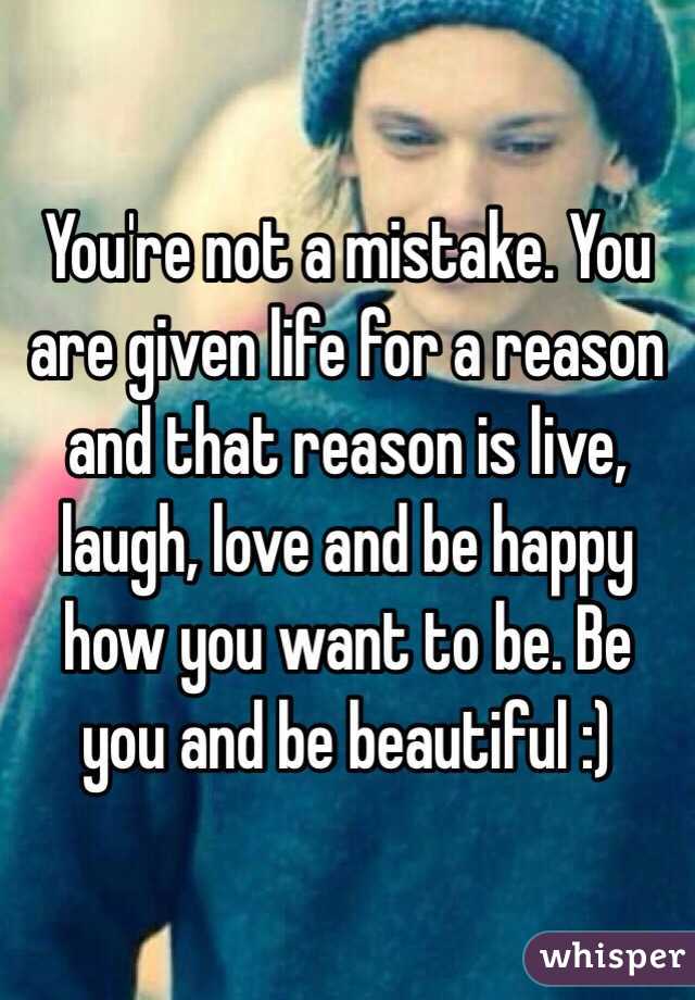 You're not a mistake. You are given life for a reason and that reason is live, laugh, love and be happy how you want to be. Be you and be beautiful :)