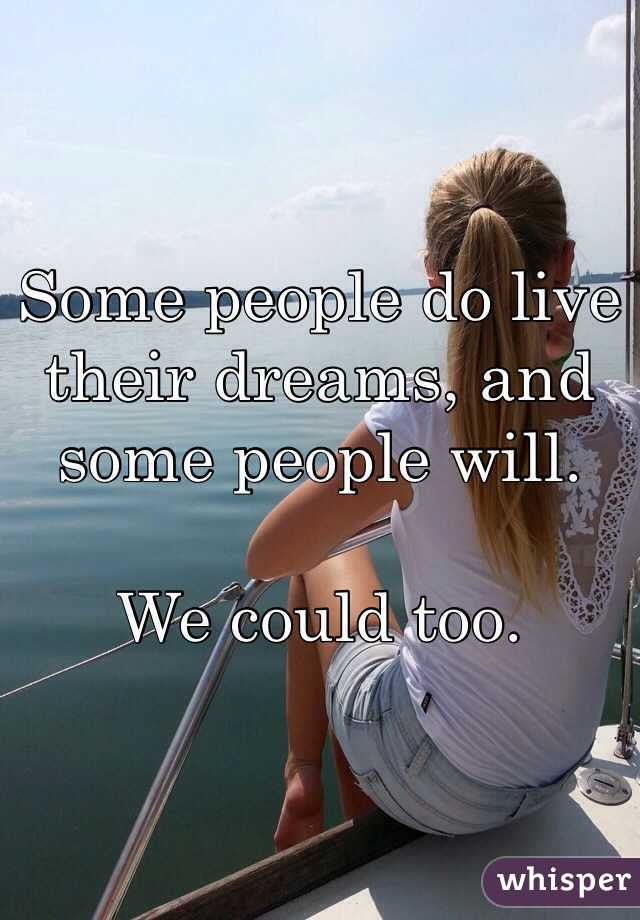 Some people do live their dreams, and some people will. 

We could too.