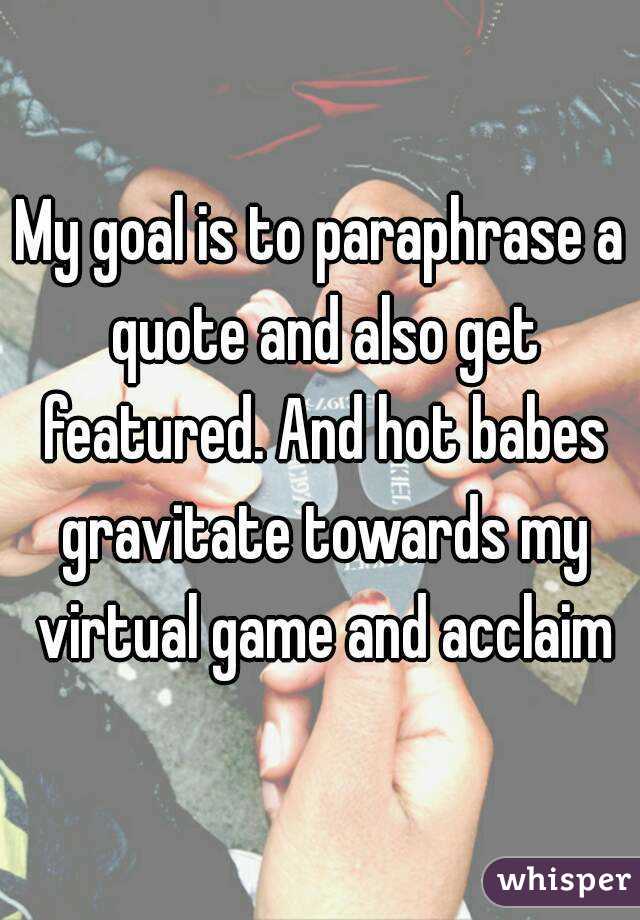 My goal is to paraphrase a quote and also get featured. And hot babes gravitate towards my virtual game and acclaim
