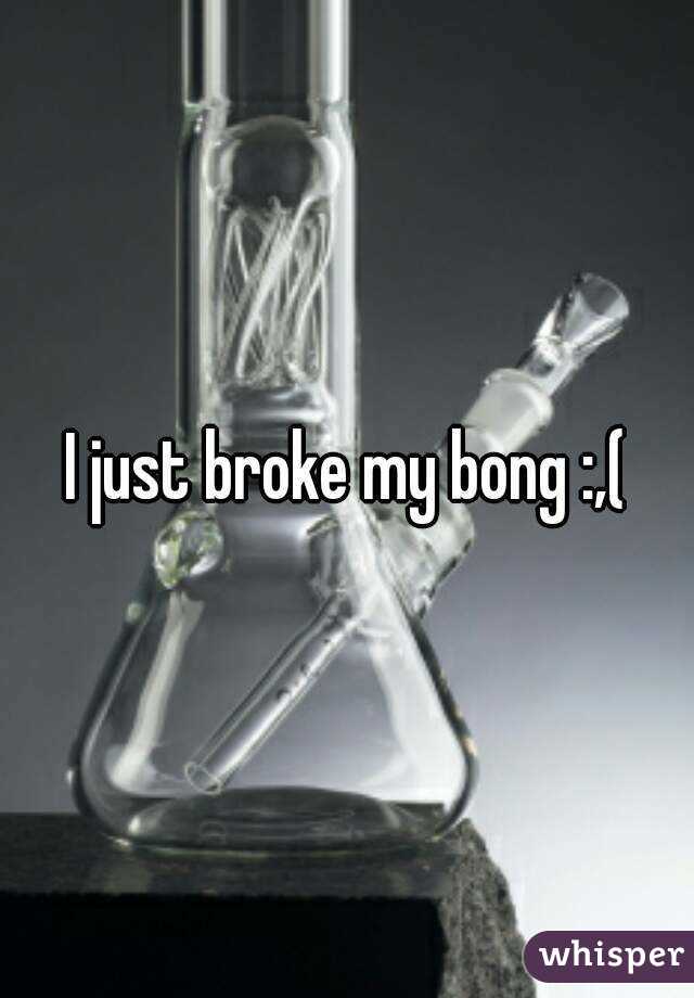 I just broke my bong :,(