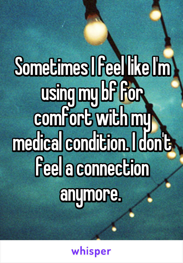 Sometimes I feel like I'm using my bf for comfort with my medical condition. I don't feel a connection anymore. 