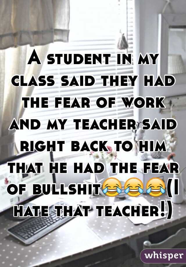 A student in my class said they had the fear of work and my teacher said right back to him that he had the fear of bullshit😂😂😂(I hate that teacher!)