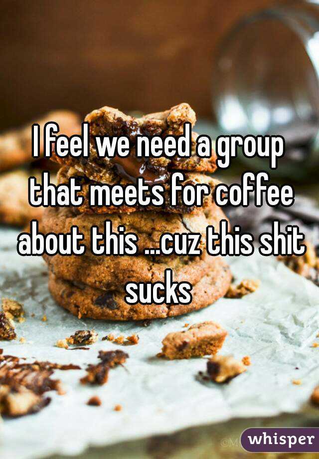 I feel we need a group that meets for coffee about this ...cuz this shit sucks 