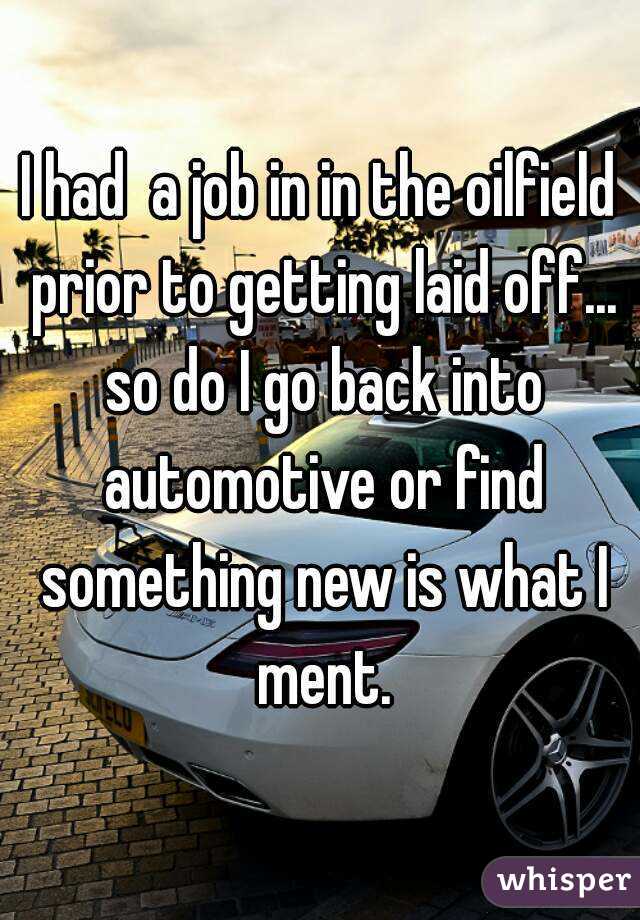 I had  a job in in the oilfield prior to getting laid off... so do I go back into automotive or find something new is what I ment.
