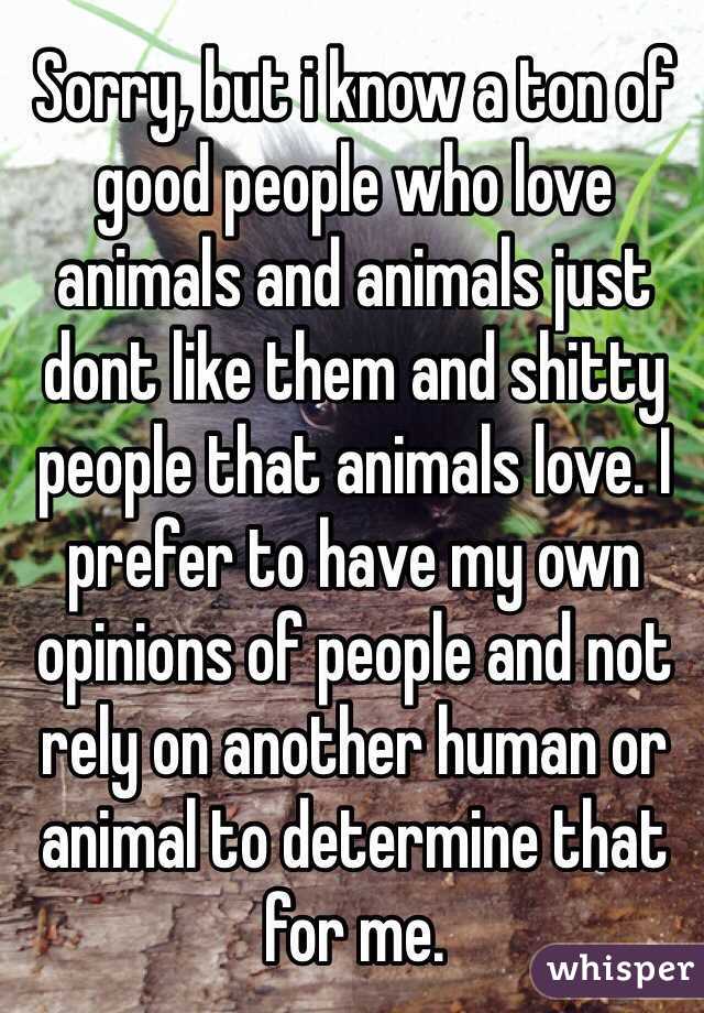 Sorry, but i know a ton of good people who love animals and animals just dont like them and shitty people that animals love. I prefer to have my own opinions of people and not rely on another human or animal to determine that for me.