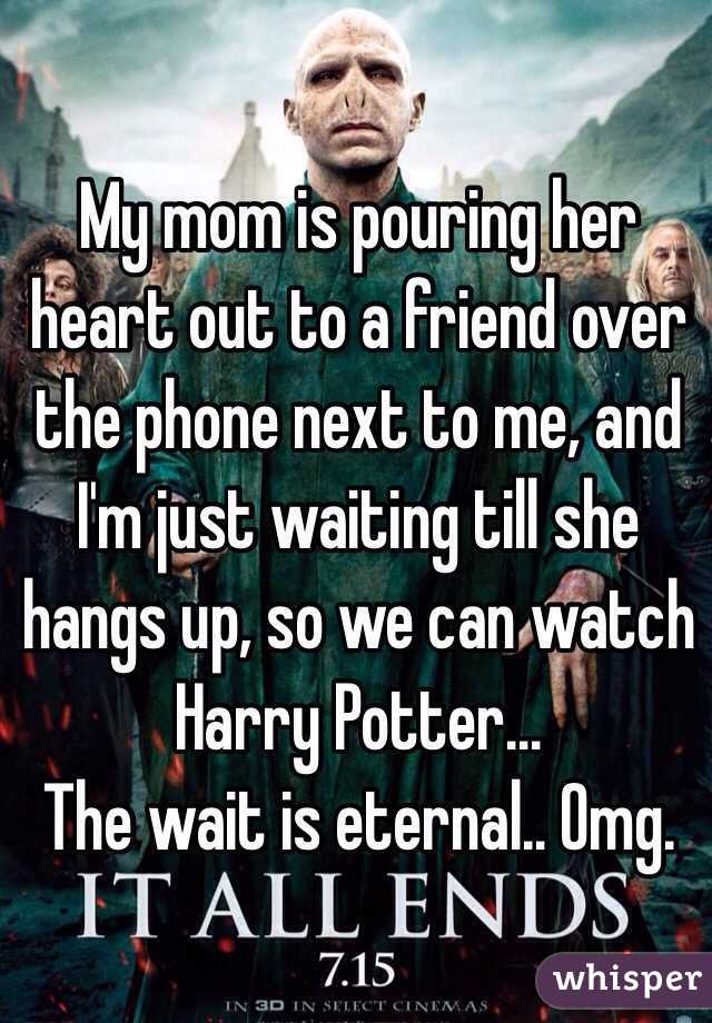My mom is pouring her heart out to a friend over the phone next to me, and I'm just waiting till she hangs up, so we can watch Harry Potter... 
The wait is eternal.. Omg.