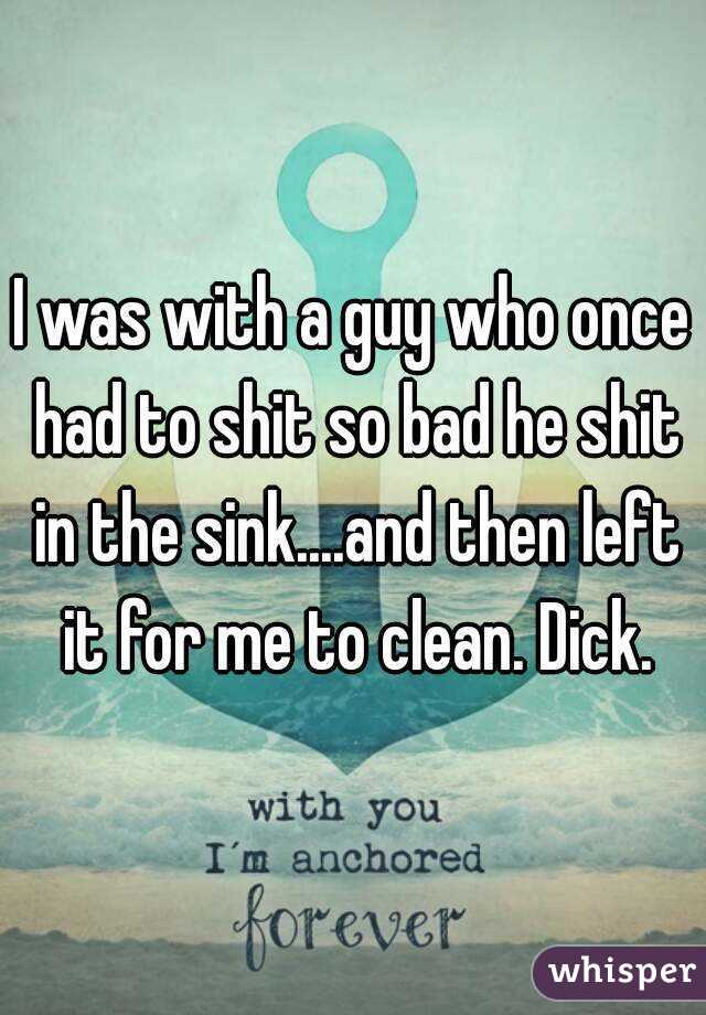 I was with a guy who once had to shit so bad he shit in the sink....and then left it for me to clean. Dick.