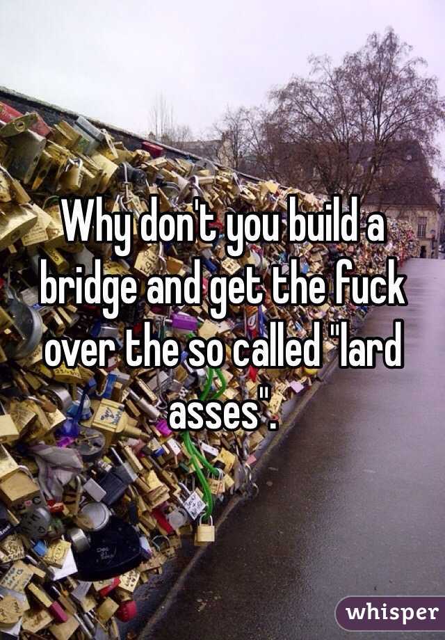 Why don't you build a bridge and get the fuck over the so called "lard asses". 