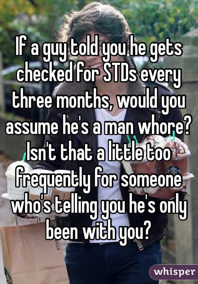 If a guy told you he gets checked for STDs every three months, would you assume he's a man whore?  Isn't that a little too frequently for someone who's telling you he's only been with you?  