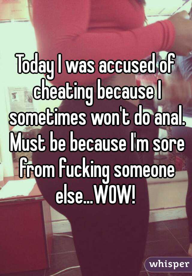 Today I was accused of cheating because I sometimes won't do anal. Must be because I'm sore from fucking someone else...WOW! 