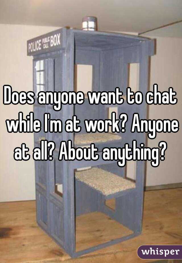 Does anyone want to chat while I'm at work? Anyone at all? About anything? 