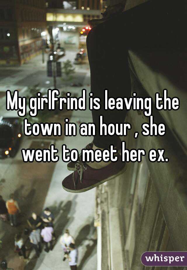 My girlfrind is leaving the town in an hour , she went to meet her ex.