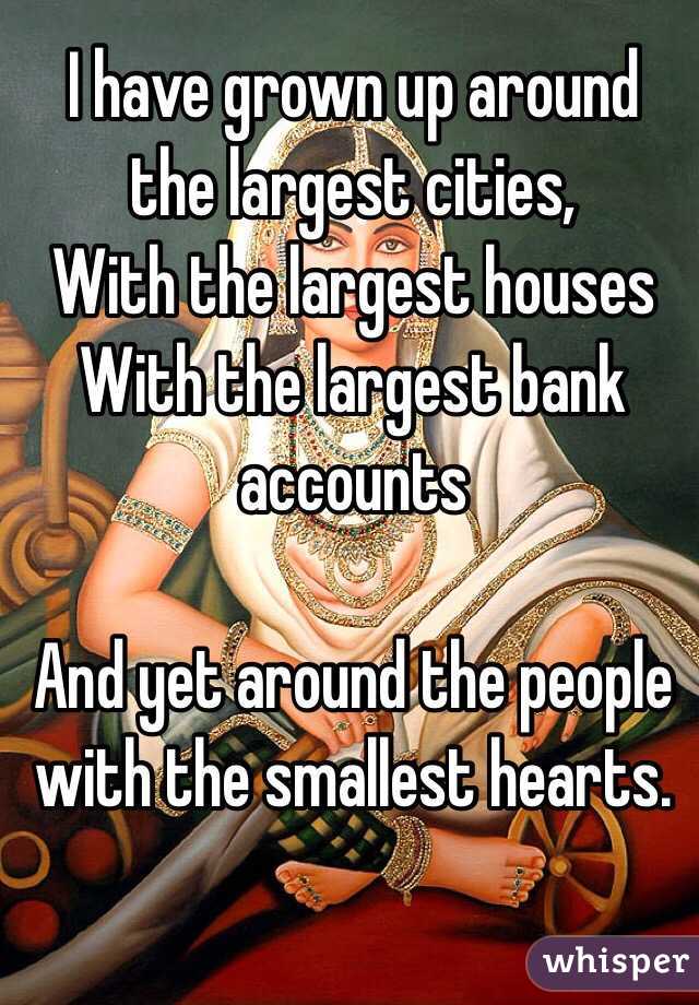 I have grown up around the largest cities,
With the largest houses
With the largest bank accounts 

And yet around the people with the smallest hearts. 