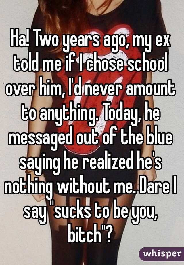 Ha! Two years ago, my ex told me if I chose school over him, I'd never amount to anything. Today, he messaged out of the blue saying he realized he's nothing without me. Dare I say "sucks to be you, bitch"?