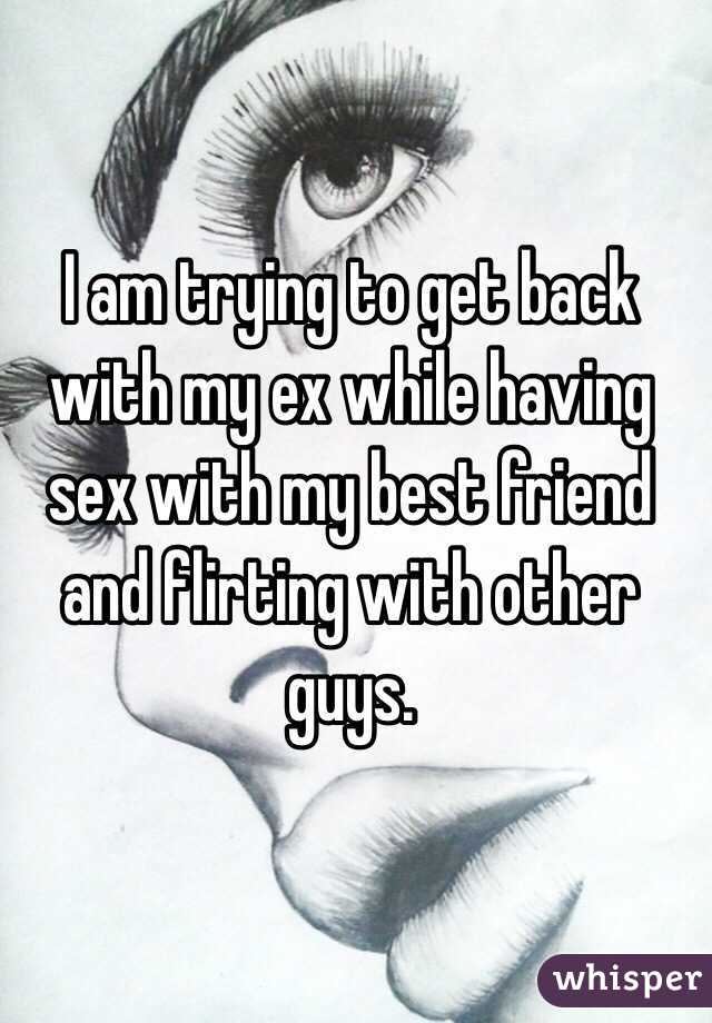 I am trying to get back with my ex while having sex with my best friend and flirting with other guys.