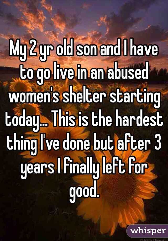 My 2 yr old son and I have to go live in an abused women's shelter starting today... This is the hardest thing I've done but after 3 years I finally left for good. 