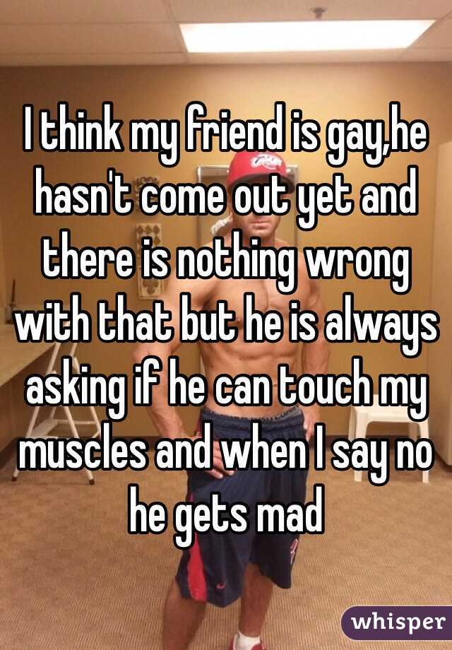 I think my friend is gay,he hasn't come out yet and there is nothing wrong with that but he is always asking if he can touch my muscles and when I say no he gets mad 