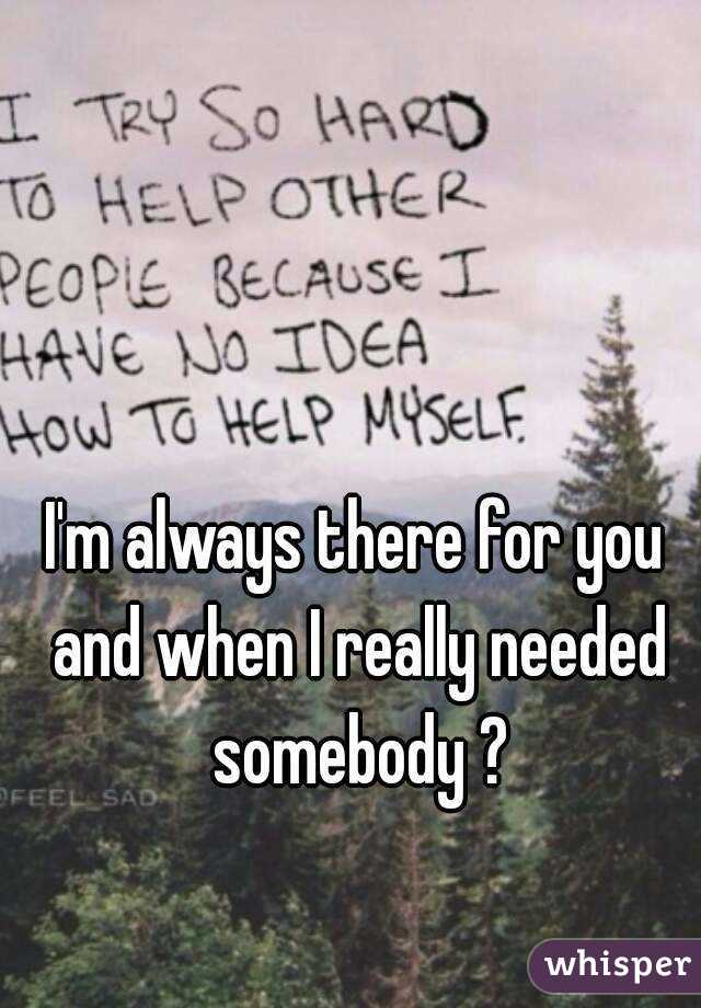 I'm always there for you and when I really needed somebody ?