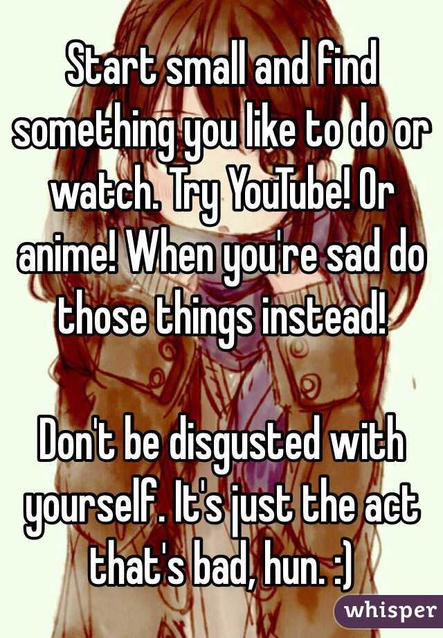 Start small and find something you like to do or watch. Try YouTube! Or anime! When you're sad do those things instead!

Don't be disgusted with yourself. It's just the act that's bad, hun. :)