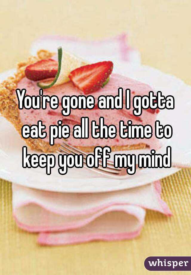 You're gone and I gotta eat pie all the time to keep you off my mind