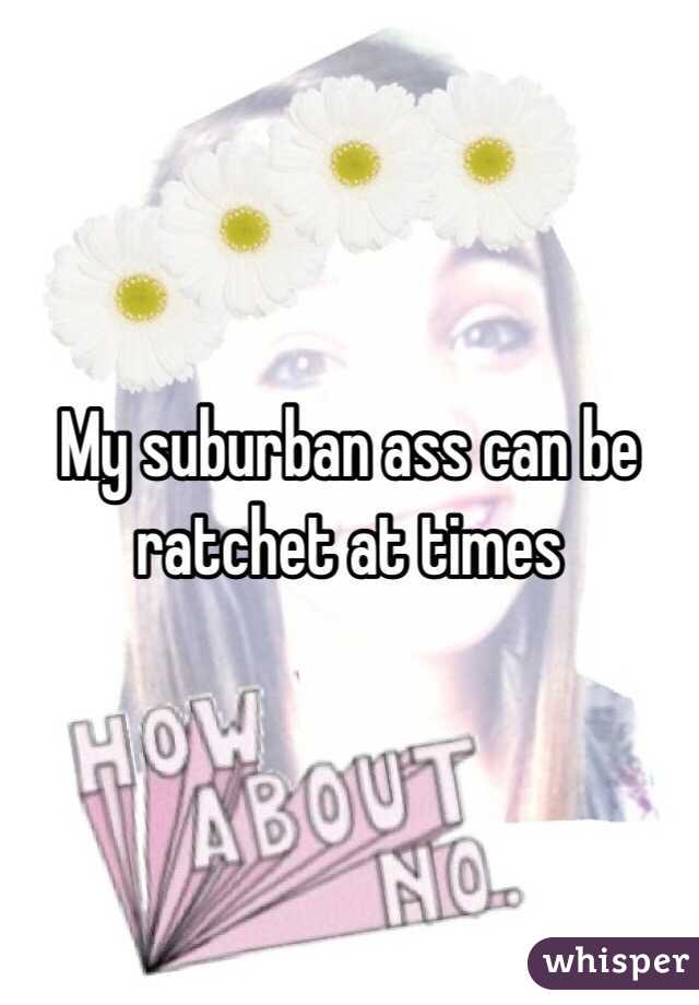 My suburban ass can be ratchet at times