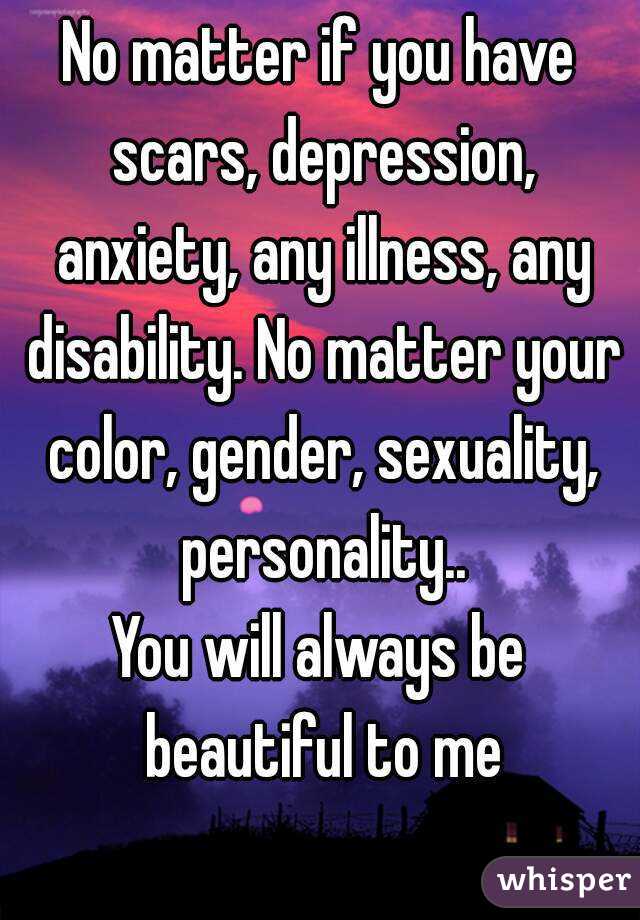 No matter if you have scars, depression, anxiety, any illness, any disability. No matter your color, gender, sexuality, personality..
You will always be beautiful to me