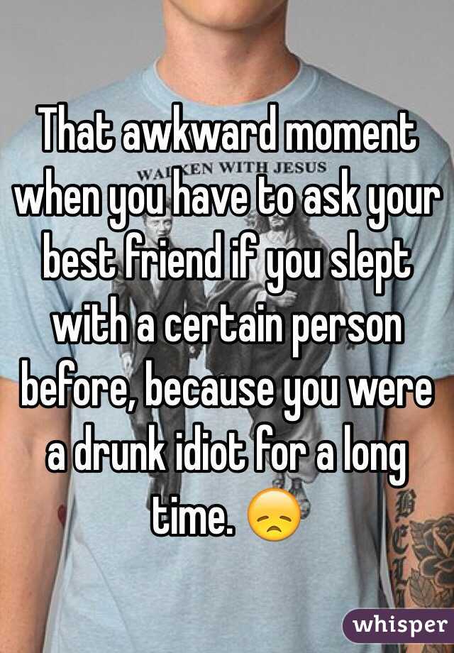 That awkward moment when you have to ask your best friend if you slept with a certain person before, because you were a drunk idiot for a long time. 😞