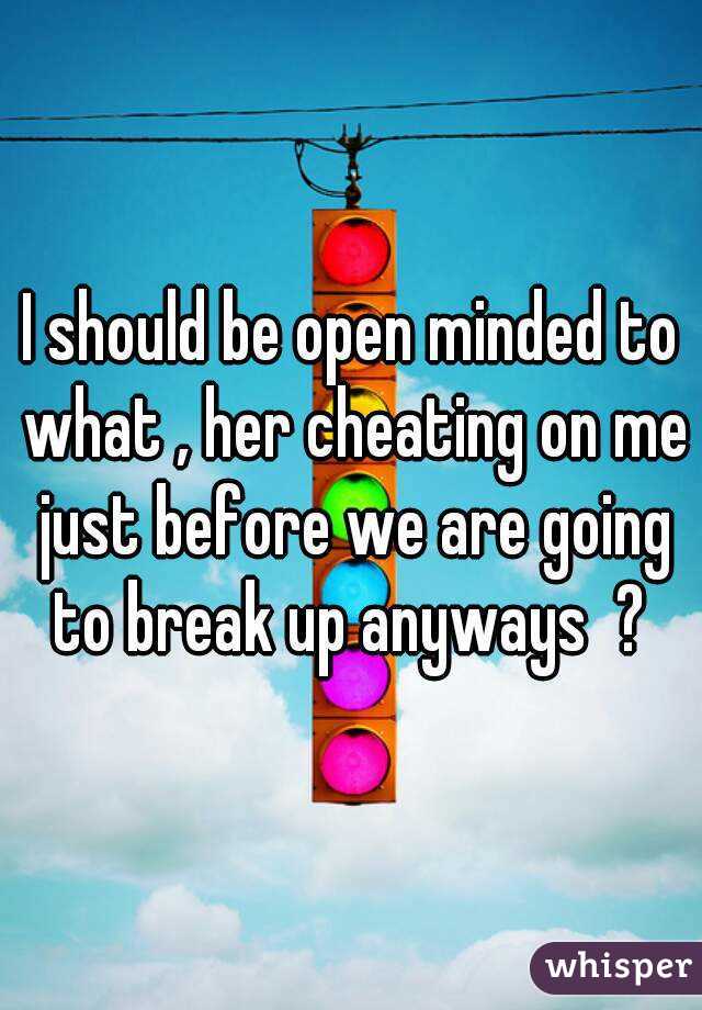 I should be open minded to what , her cheating on me just before we are going to break up anyways  ? 