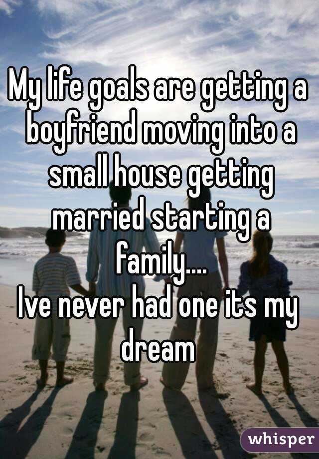 My life goals are getting a boyfriend moving into a small house getting married starting a family....
Ive never had one its my dream 
