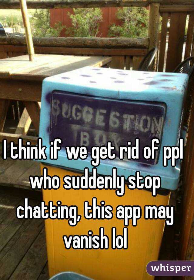 I think if we get rid of ppl who suddenly stop chatting, this app may vanish lol