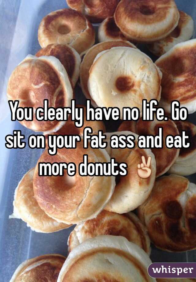 You clearly have no life. Go sit on your fat ass and eat more donuts ✌️