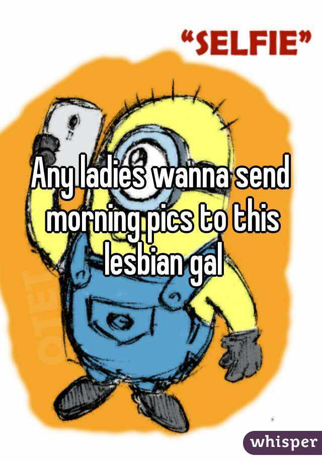 Any ladies wanna send morning pics to this lesbian gal