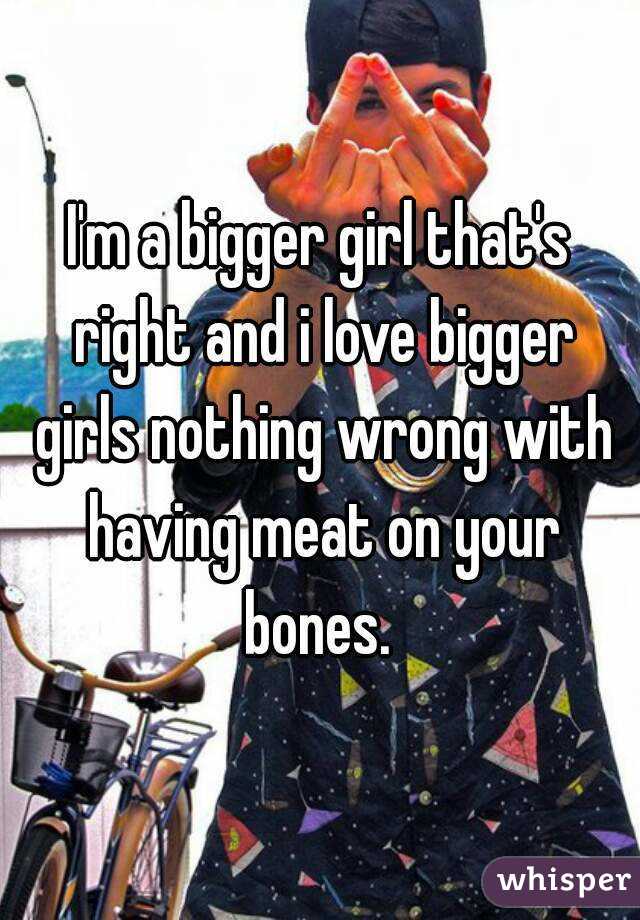 I'm a bigger girl that's right and i love bigger girls nothing wrong with having meat on your bones. 