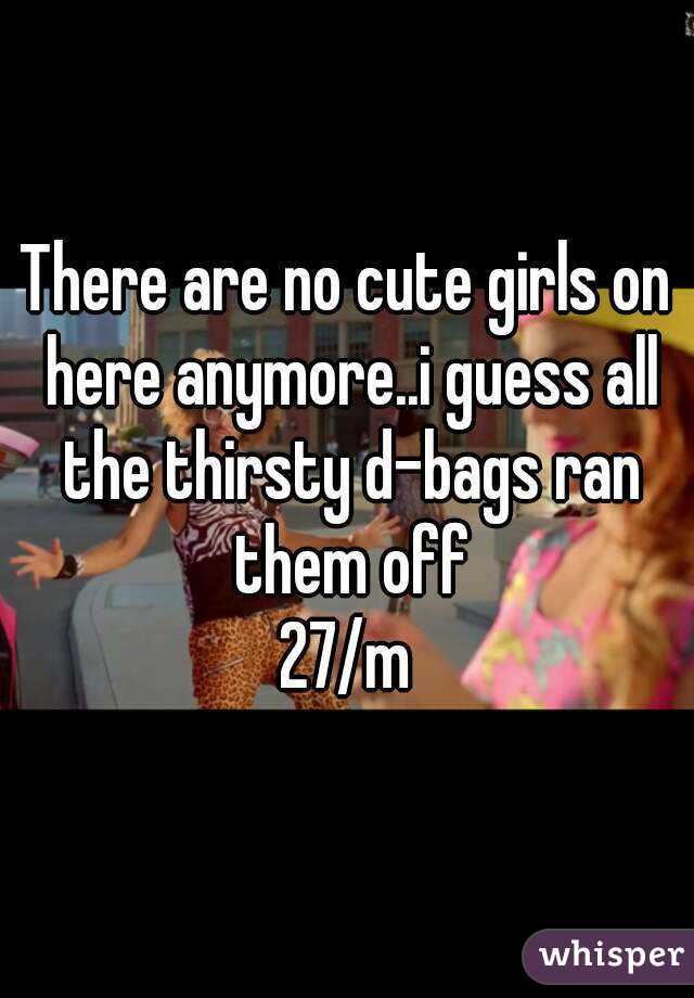 There are no cute girls on here anymore..i guess all the thirsty d-bags ran them off
27/m