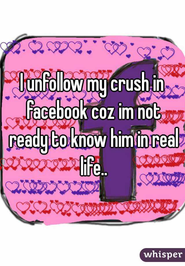 I unfollow my crush in facebook coz im not ready to know him in real life..