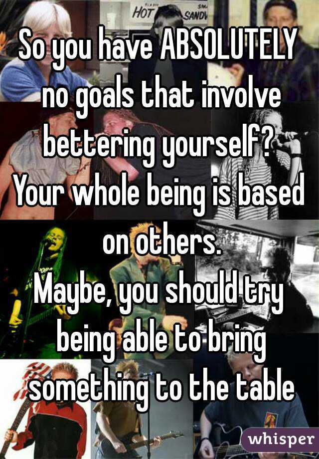 So you have ABSOLUTELY no goals that involve bettering yourself? 
Your whole being is based on others.
Maybe, you should try being able to bring something to the table