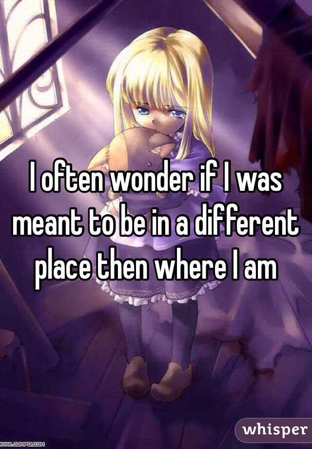 I often wonder if I was meant to be in a different place then where I am