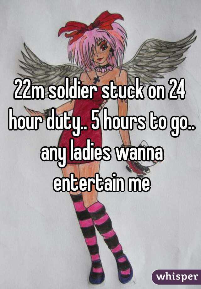 22m soldier stuck on 24 hour duty.. 5 hours to go.. any ladies wanna entertain me