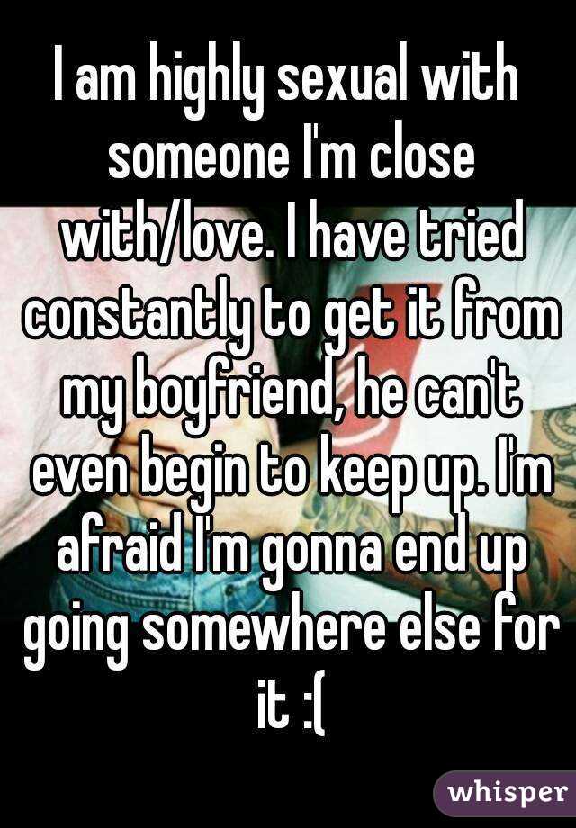 I am highly sexual with someone I'm close with/love. I have tried constantly to get it from my boyfriend, he can't even begin to keep up. I'm afraid I'm gonna end up going somewhere else for it :(
