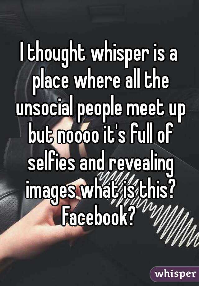 I thought whisper is a place where all the unsocial people meet up but noooo it's full of selfies and revealing images what is this? Facebook? 