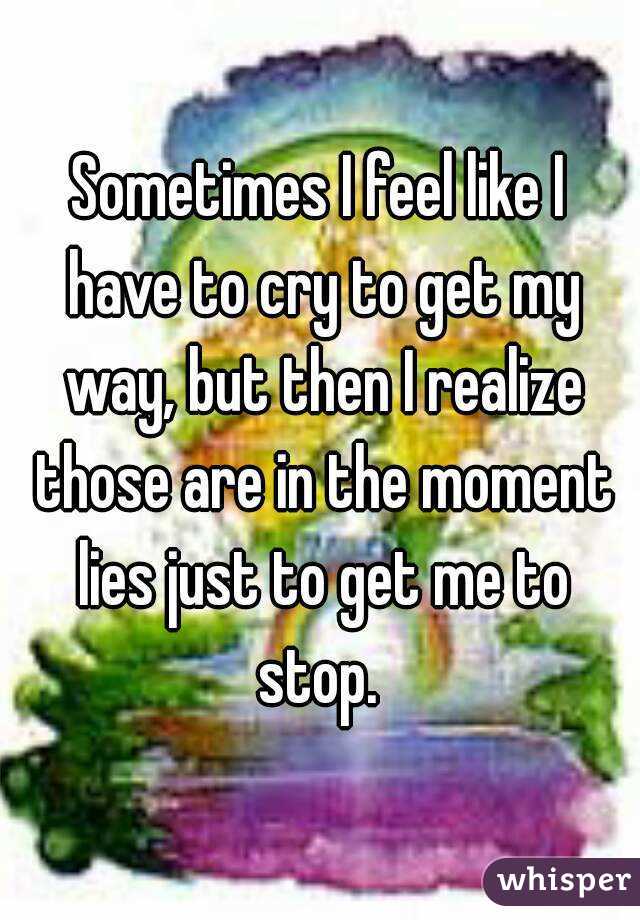 Sometimes I feel like I have to cry to get my way, but then I realize those are in the moment lies just to get me to stop. 