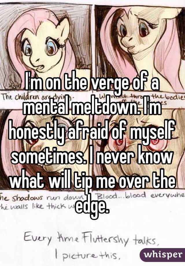 I'm on the verge of a mental meltdown. I'm honestly afraid of myself sometimes. I never know what will tip me over the edge. 