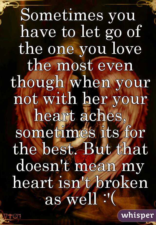 Sometimes you have to let go of the one you love the most even though when your not with her your heart aches, sometimes its for the best. But that doesn't mean my heart isn't broken as well :'(